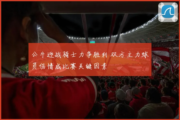公牛迎战骑士力争胜利 双方主力球员伤情成比赛关键因素