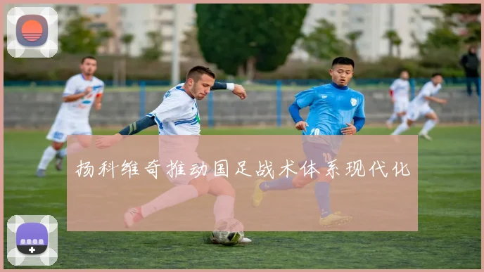 扬科维奇推动国足战术体系现代化