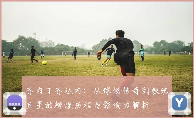 齐内丁齐达内：从球场传奇到教练巨星的辉煌历程与影响力解析