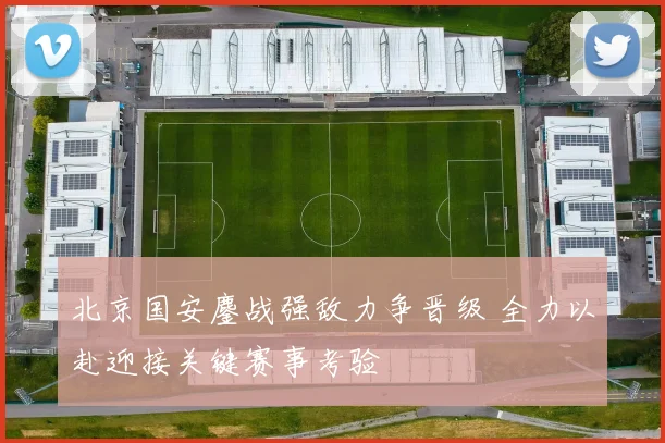 北京国安鏖战强敌力争晋级 全力以赴迎接关键赛事考验