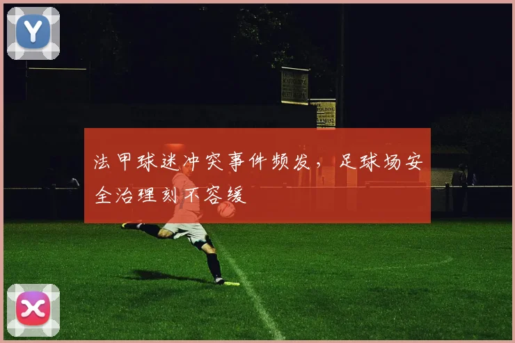 法甲球迷冲突事件频发，足球场安全治理刻不容缓