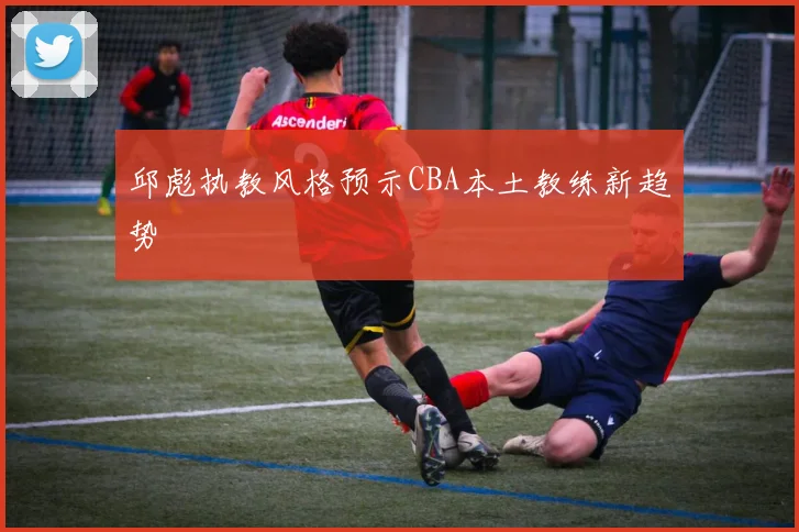 邱彪执教风格预示CBA本土教练新趋势
