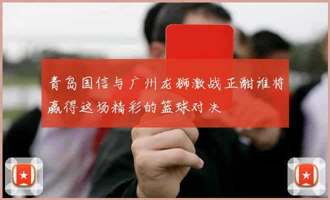 青岛国信与广州龙狮激战正酣谁将赢得这场精彩的篮球对决