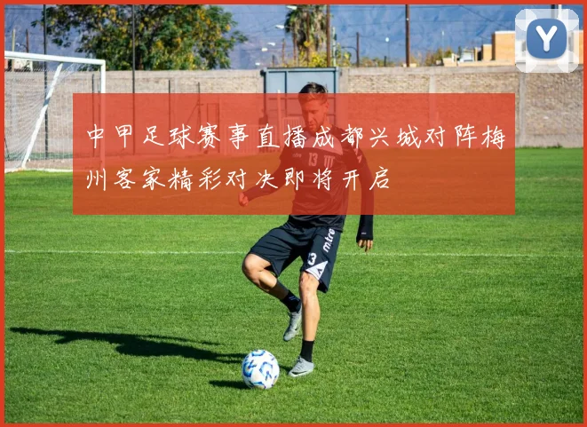 中甲足球赛事直播成都兴城对阵梅州客家精彩对决即将开启