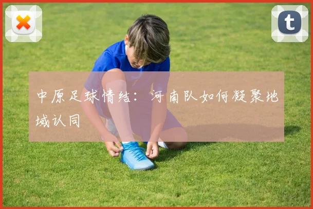 中原足球情结：河南队如何凝聚地域认同