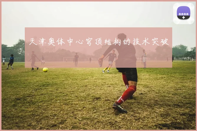 天津奥体中心穹顶结构的技术突破