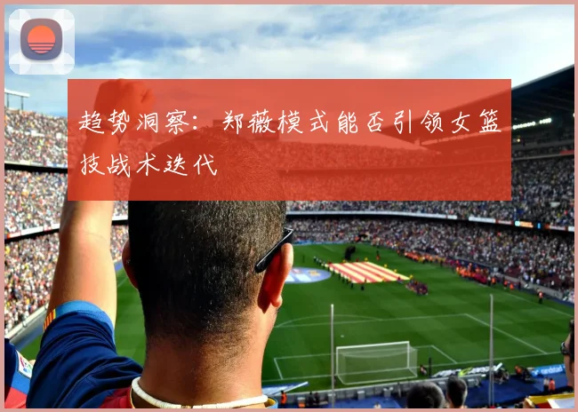 趋势洞察：郑薇模式能否引领女篮技战术迭代
