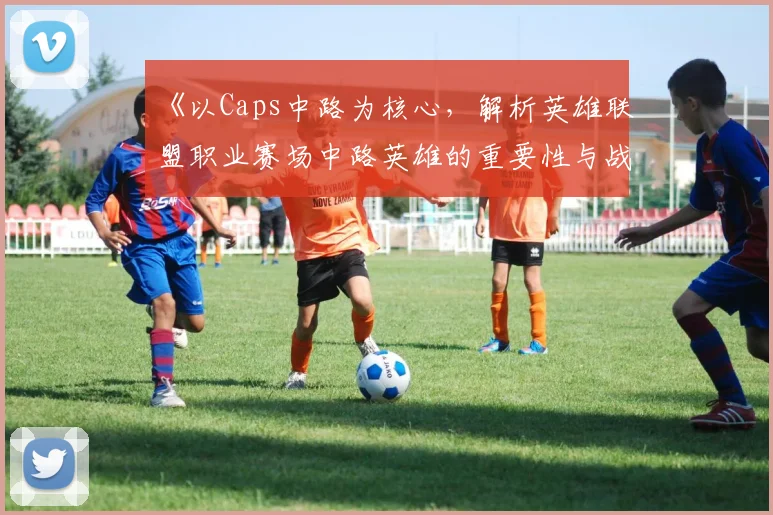 《以Caps中路为核心，解析英雄联盟职业赛场中路英雄的重要性与战术布局》