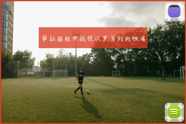 萨拉赫经典战役从罗马到利物浦