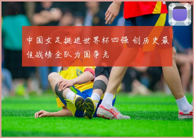 中国女足挺进世界杯四强 创历史最佳战绩全队为国争光